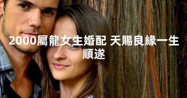 2000屬龍女生婚配 天賜良緣一生順遂